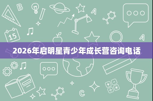 2026年启明星青少年成长营咨询电话 2026年启明星青少年成长营咨询电话