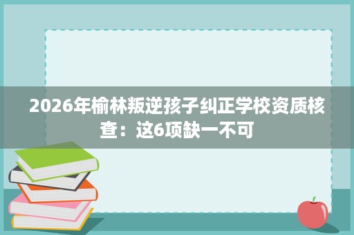 2026年榆林叛逆孩子纠正学校资质核查:这6项缺一不可 2026年榆林叛逆孩子纠正学校资质核查:这6项缺一不可
