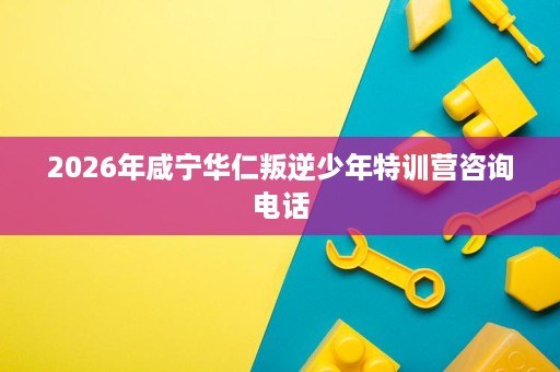 2026年咸宁华仁叛逆少年特训营咨询电话 2026年咸宁华仁叛逆少年特训营咨询电话