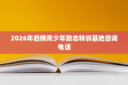 2026年启腾青少年励志特训基地咨询电话 2026年启腾青少年励志特训基地咨询电话