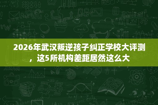 2026年武汉叛逆孩子纠正学校大评测，这5所机构差距居然这么大
