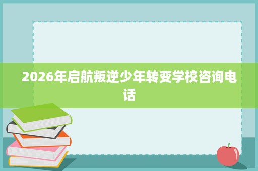 2026年启航叛逆少年转变学校咨询电话 2026年启航叛逆少年转变学校咨询电话