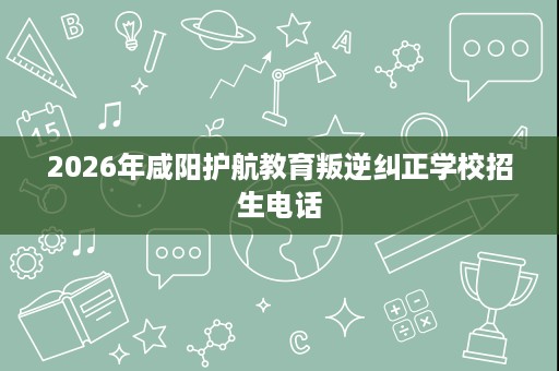 2026年咸阳护航教育叛逆纠正学校招生电话 2026年咸阳护航教育叛逆纠正学校招生电话