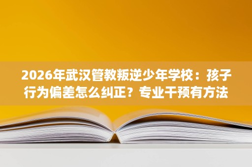 2026年武汉管教叛逆少年学校:孩子行为偏差怎么纠正?专业干预有方法 2026年武汉管教叛逆少年学校:孩子行为偏差怎么纠正?专业干预有方法