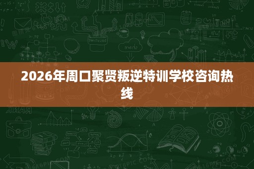 2026年周口聚贤叛逆特训学校咨询热线 2026年周口聚贤叛逆特训学校咨询热线