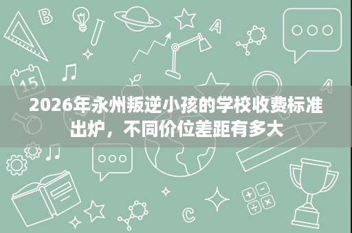 2026年永州叛逆小孩的学校收费标准出炉，不同价位差距有多大