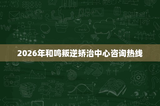 2026年和鸣叛逆矫治中心咨询热线