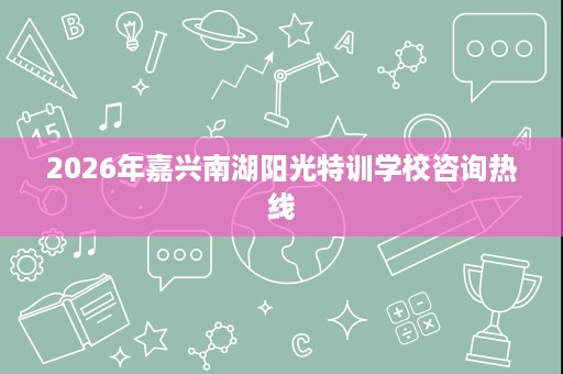 2026年嘉兴南湖阳光特训学校咨询热线