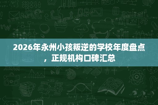 2026年永州小孩叛逆的学校年度盘点，正规机构口碑汇总