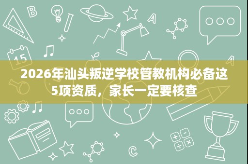2026年汕头叛逆学校管教机构必备这5项资质，家长一定要核查