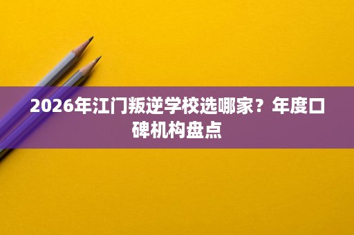 2026年江门叛逆学校选哪家？年度口碑机构盘点