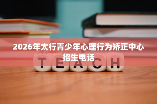 2026年太行青少年心理行为矫正中心招生电话 2026年太行青少年心理行为矫正中心招生电话