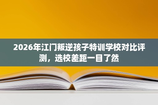 2026年江门叛逆孩子特训学校对比评测,选校差距一目了然 2026年江门叛逆孩子特训学校对比评测,选校差距一目了然
