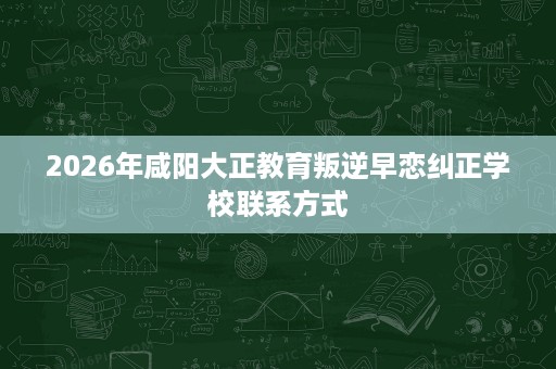 2026年咸阳大正教育叛逆早恋纠正学校联系方式