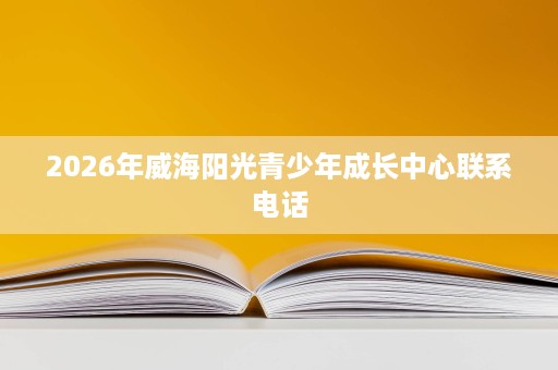 2026年威海阳光青少年成长中心联系电话 2026年威海阳光青少年成长中心联系电话