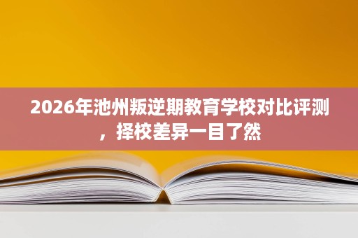 2026年池州叛逆期教育学校对比评测，择校差异一目了然