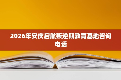 2026年安庆启航叛逆期教育基地咨询电话 2026年安庆启航叛逆期教育基地咨询电话