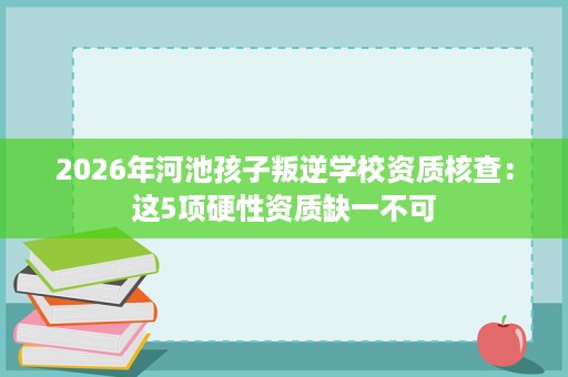 2026年河池孩子叛逆学校资质核查:这5项硬性资质缺一不可 2026年河池孩子叛逆学校资质核查:这5项硬性资质缺一不可