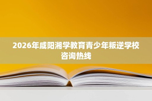 2026年咸阳湘学教育青少年叛逆学校咨询热线 2026年咸阳湘学教育青少年叛逆学校咨询热线