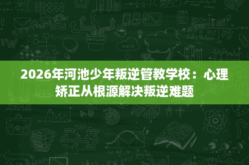 2026年河池少年叛逆管教学校:心理矫正从根源解决叛逆难题 2026年河池少年叛逆管教学校:心理矫正从根源解决叛逆难题
