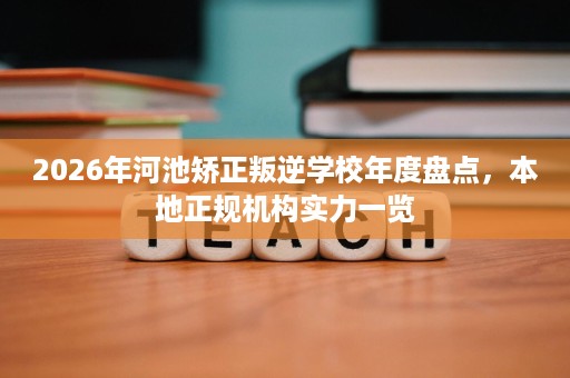 2026年河池矫正叛逆学校年度盘点,本地正规机构实力一览 2026年河池矫正叛逆学校年度盘点,本地正规机构实力一览