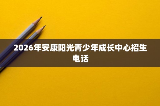 2026年安康阳光青少年成长中心招生电话 2026年安康阳光青少年成长中心招生电话