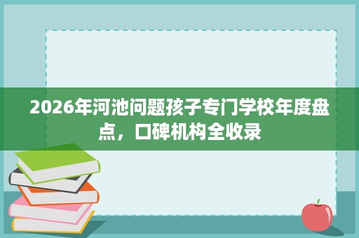 2026年河池问题孩子专门学校年度盘点,口碑机构全收录 2026年河池问题孩子专门学校年度盘点,口碑机构全收录