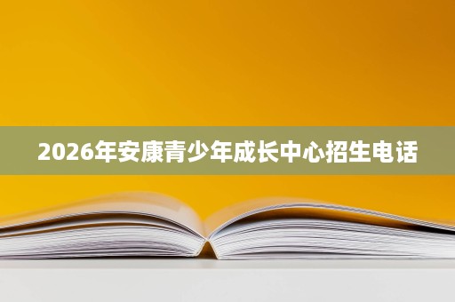 2026年安康青少年成长中心招生电话 2026年安康青少年成长中心招生电话