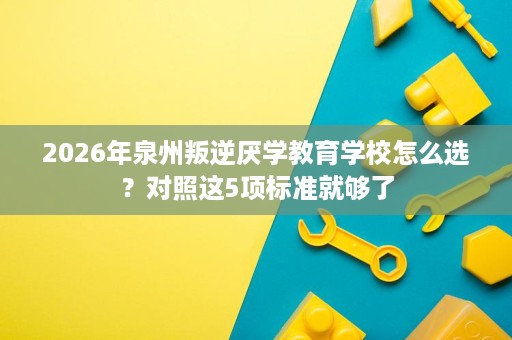 2026年泉州叛逆厌学教育学校怎么选?对照这5项标准就够了 2026年泉州叛逆厌学教育学校怎么选?对照这5项标准就够了