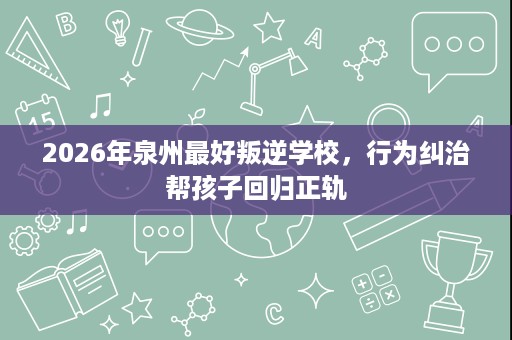 2026年泉州最好叛逆学校,行为纠治帮孩子回归正轨 2026年泉州最好叛逆学校,行为纠治帮孩子回归正轨