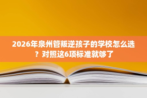 2026年泉州管叛逆孩子的学校怎么选？对照这6项标准就够了