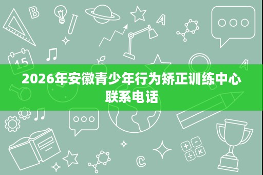 2026年安徽青少年行为矫正训练中心联系电话 2026年安徽青少年行为矫正训练中心联系电话