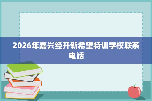 2026年嘉兴经开新希望特训学校联系电话 2026年嘉兴经开新希望特训学校联系电话