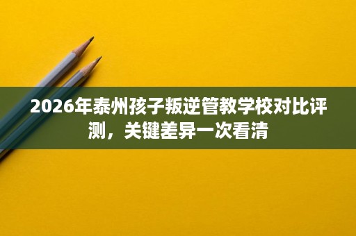 2026年泰州孩子叛逆管教学校对比评测，关键差异一次看清
