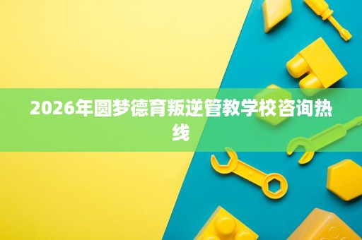 2026年圆梦德育叛逆管教学校咨询热线 2026年圆梦德育叛逆管教学校咨询热线