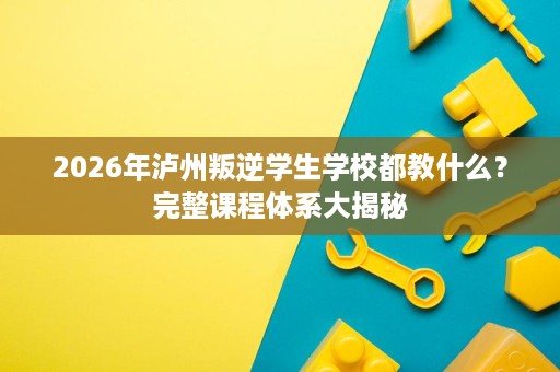 2026年泸州叛逆学生学校都教什么?完整课程体系大揭秘 2026年泸州叛逆学生学校都教什么?完整课程体系大揭秘