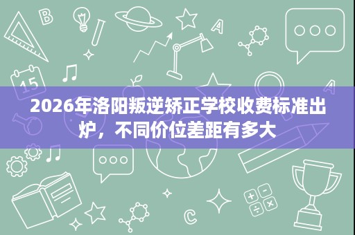 2026年洛阳叛逆矫正学校收费标准出炉,不同价位差距有多大 2026年洛阳叛逆矫正学校收费标准出炉,不同价位差距有多大