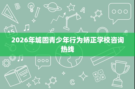 2026年城固青少年行为矫正学校咨询热线 2026年城固青少年行为矫正学校咨询热线