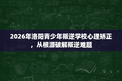 2026年洛阳青少年叛逆学校心理矫正,从根源破解叛逆难题 2026年洛阳青少年叛逆学校心理矫正,从根源破解叛逆难题