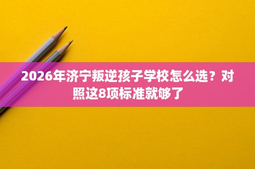 2026年济宁叛逆孩子学校怎么选?对照这8项标准就够了 2026年济宁叛逆孩子学校怎么选?对照这8项标准就够了