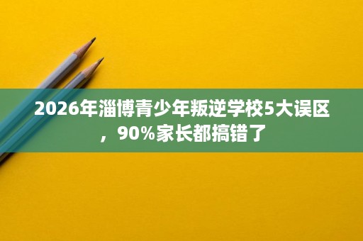 2026年淄博青少年叛逆学校5大误区,90%家长都搞错了 2026年淄博青少年叛逆学校5大误区,90%家长都搞错了