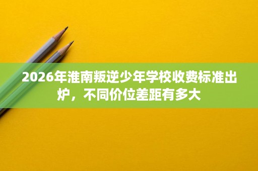 2026年淮南叛逆少年学校收费标准出炉，不同价位差距有多大