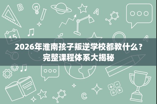 2026年淮南孩子叛逆学校都教什么?完整课程体系大揭秘 2026年淮南孩子叛逆学校都教什么?完整课程体系大揭秘