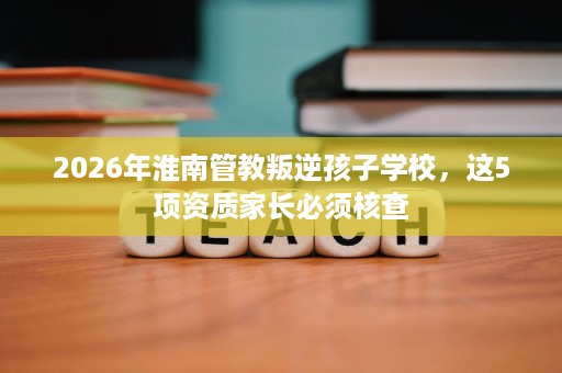 2026年淮南管教叛逆孩子学校，这5项资质家长必须核查
