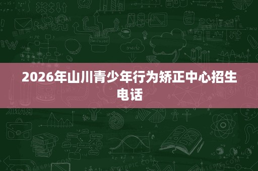 2026年山川青少年行为矫正中心招生电话 2026年山川青少年行为矫正中心招生电话