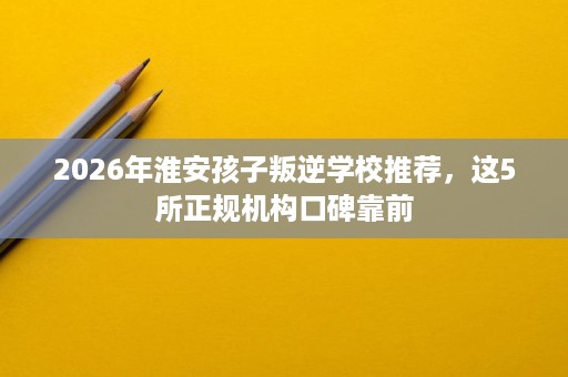 2026年淮安孩子叛逆学校推荐，这5所正规机构口碑靠前