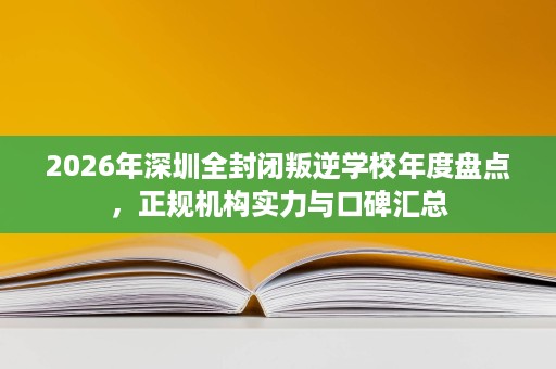 2026年深圳全封闭叛逆学校年度盘点,正规机构实力与口碑汇总 2026年深圳全封闭叛逆学校年度盘点,正规机构实力与口碑汇总