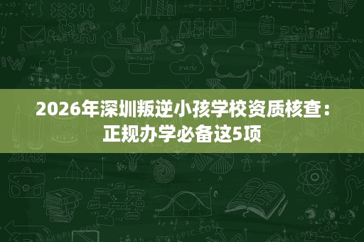 2026年深圳叛逆小孩学校资质核查:正规办学必备这5项 2026年深圳叛逆小孩学校资质核查:正规办学必备这5项