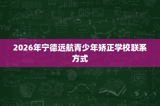 2026年宁德远航青少年矫正学校联系方式 2026年宁德远航青少年矫正学校联系方式