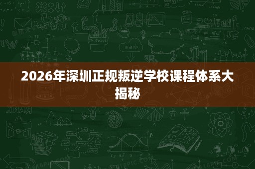 2026年深圳正规叛逆学校课程体系大揭秘 2026年深圳正规叛逆学校课程体系大揭秘